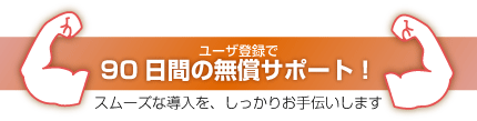 ユーザ登録で90日間の無償サポート!スムーズな導入を、しっかりお手伝いします